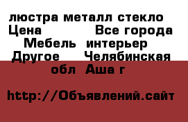 люстра металл стекло › Цена ­ 1 000 - Все города Мебель, интерьер » Другое   . Челябинская обл.,Аша г.